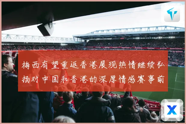 梅西有望重返香港展现热情继续弘扬对中国和香港的深厚情感赛事前瞻