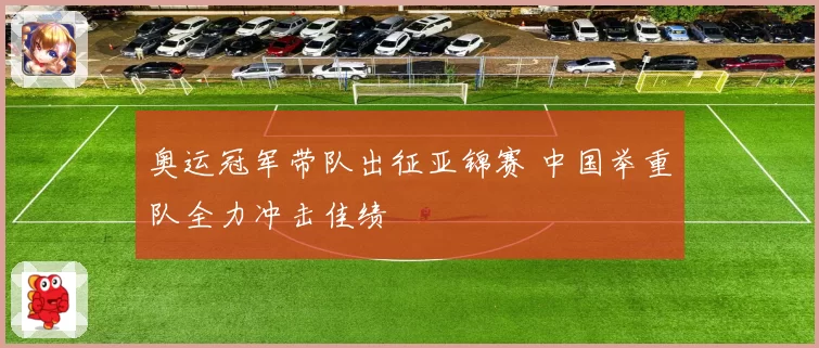 奥运冠军带队出征亚锦赛 中国举重队全力冲击佳绩