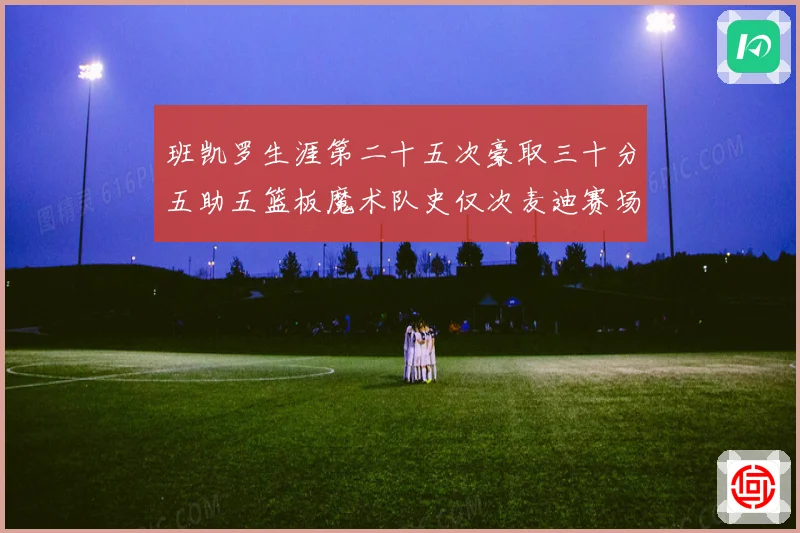 班凯罗生涯第二十五次豪取三十分五助五篮板魔术队史仅次麦迪赛场复盘