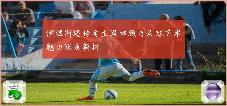 伊涅斯塔传奇生涯回顾与足球艺术魅力深度解析
