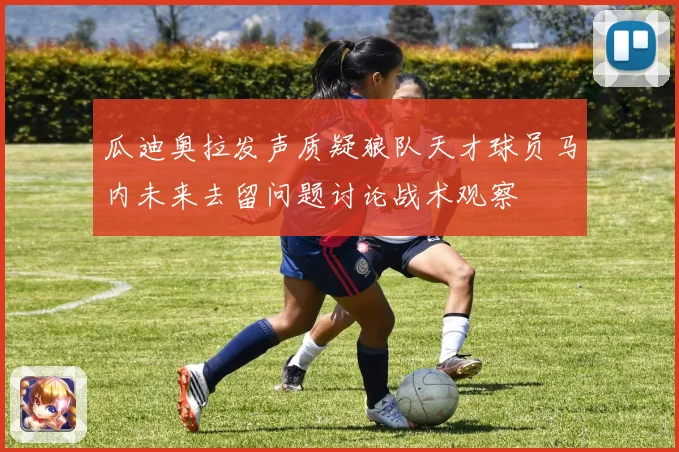 瓜迪奥拉发声质疑狼队天才球员马内未来去留问题讨论战术观察