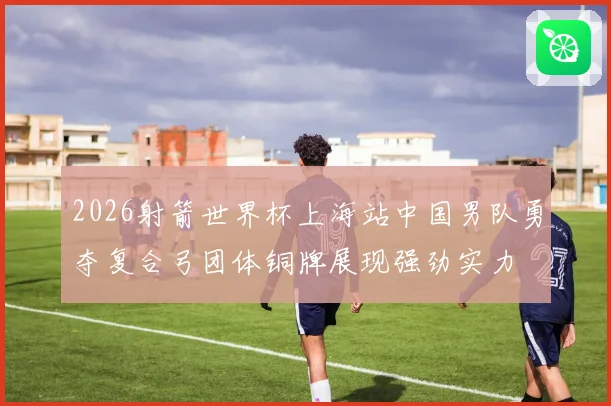 2026射箭世界杯上海站中国男队勇夺复合弓团体铜牌展现强劲实力
