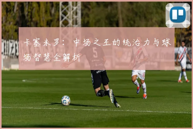 卡塞米罗：中场之王的统治力与球场智慧全解析