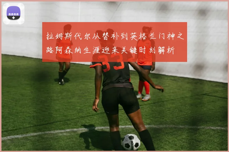 拉姆斯代尔从替补到英格兰门神之路阿森纳生涯迎来关键时刻解析