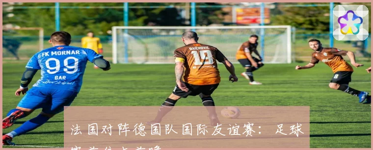 法国对阵德国队国际友谊赛：足球赛前焦点前瞻