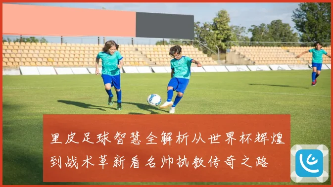 里皮足球智慧全解析从世界杯辉煌到战术革新看名帅执教传奇之路