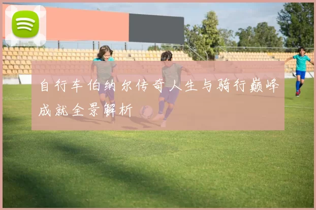 自行车伯纳尔传奇人生与骑行巅峰成就全景解析