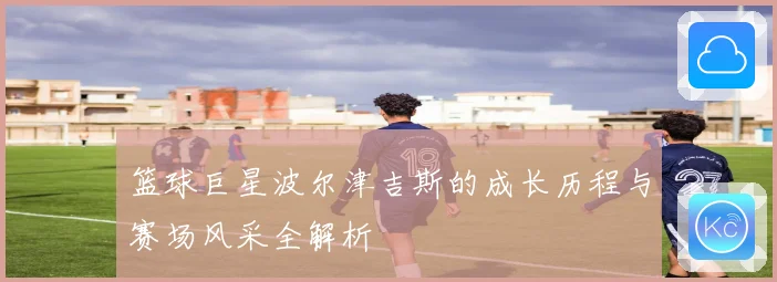 篮球巨星波尔津吉斯的成长历程与赛场风采全解析
