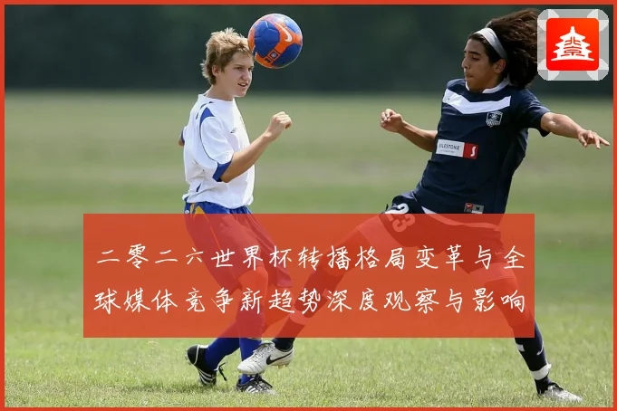 二零二六世界杯转播格局变革与全球媒体竞争新趋势深度观察与影响数据研判