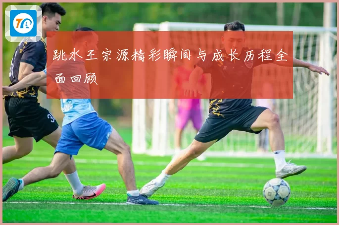 跳水王宗源精彩瞬间与成长历程全面回顾