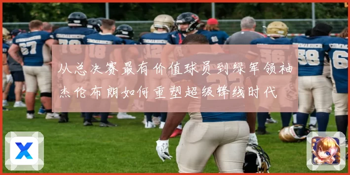 从总决赛最有价值球员到绿军领袖杰伦布朗如何重塑超级锋线时代