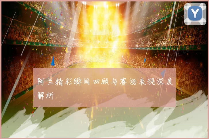 阿兰精彩瞬间回顾与赛场表现深度解析