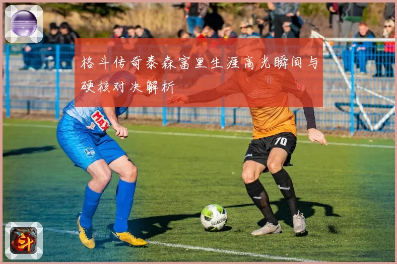 格斗传奇泰森富里生涯高光瞬间与硬核对决解析