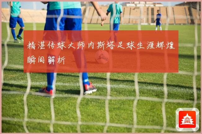 精湛传球大师内斯塔足球生涯辉煌瞬间解析
