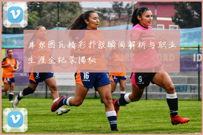 库尔图瓦精彩扑救瞬间解析与职业生涯全纪录揭秘