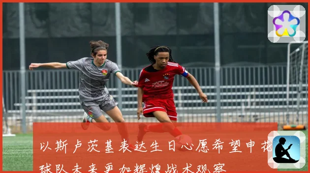 以斯卢茨基表达生日心愿希望申花球队未来更加辉煌战术观察