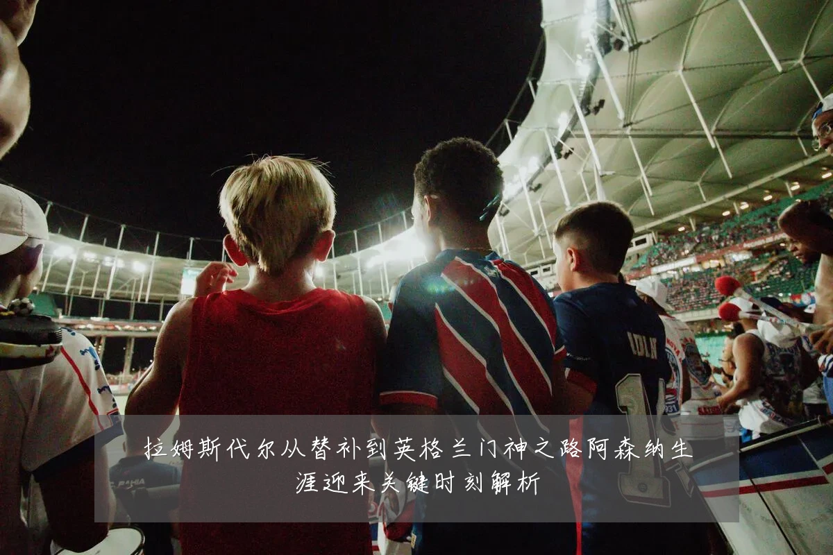拉姆斯代尔从替补到英格兰门神之路阿森纳生涯迎来关键时刻解析
