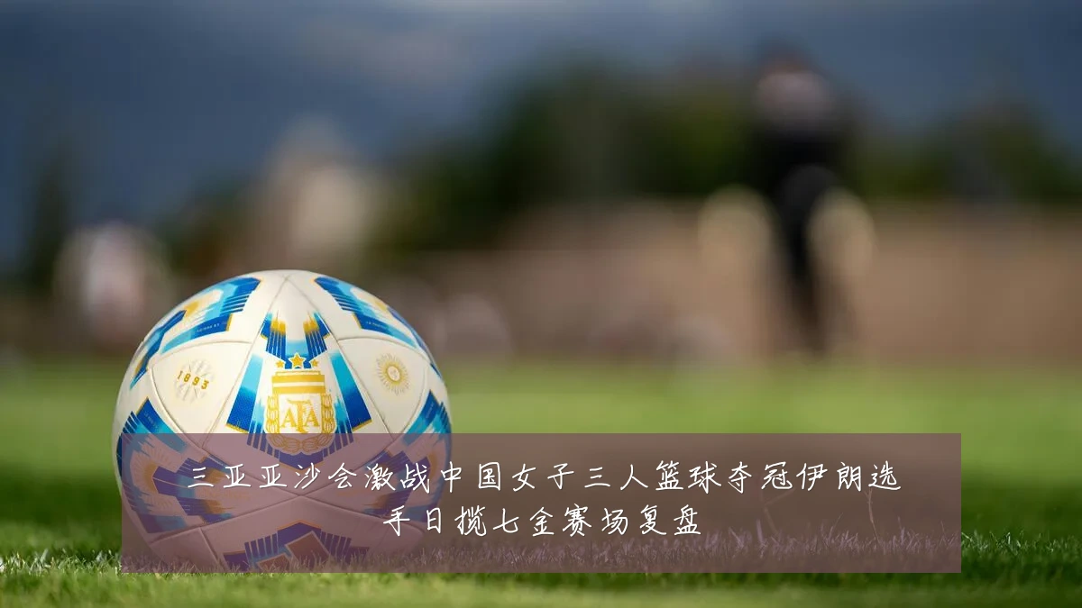 三亚亚沙会激战中国女子三人篮球夺冠伊朗选手日揽七金赛场复盘